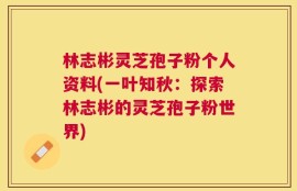 林志彬灵芝孢子粉个人资料(一叶知秋：探索林志彬的灵芝孢子粉世界)