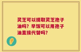 灵芝可以提取灵芝孢子油吗？早饭可以用孢子油直接代替吗？