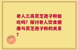 老人三高灵芝孢子粉能吃吗？探讨老人饮食健康与灵芝孢子粉的关系？