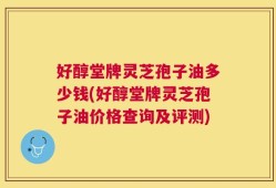 好醇堂牌灵芝孢子油多少钱(好醇堂牌灵芝孢子油价格查询及评测)