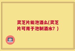 灵芝片能泡酒么(灵芝片可用于泡制酒水？)