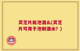 灵芝片能泡酒么(灵芝片可用于泡制酒水？)