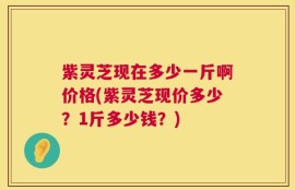 紫灵芝现在多少一斤啊价格(紫灵芝现价多少？1斤多少钱？)