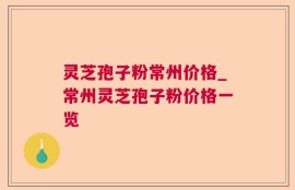 灵芝孢子粉常州价格_常州灵芝孢子粉价格一览