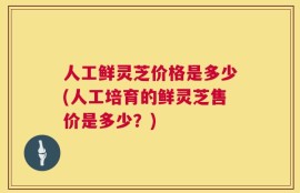 人工鲜灵芝价格是多少(人工培育的鲜灵芝售价是多少？)
