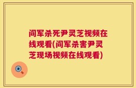 阎军杀死尹灵芝视频在线观看(阎军杀害尹灵芝现场视频在线观看)