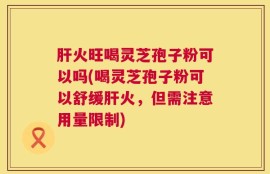 肝火旺喝灵芝孢子粉可以吗(喝灵芝孢子粉可以舒缓肝火，但需注意用量限制)
