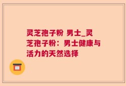 灵芝孢子粉 男士_灵芝孢子粉：男士健康与活力的天然选择