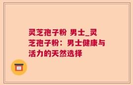 灵芝孢子粉 男士_灵芝孢子粉：男士健康与活力的天然选择