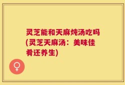 灵芝能和天麻炖汤吃吗(灵芝天麻汤：美味佳肴还养生)