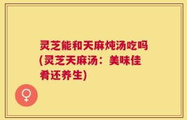 灵芝能和天麻炖汤吃吗(灵芝天麻汤：美味佳肴还养生)