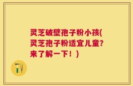 灵芝破壁孢子粉小孩(灵芝孢子粉适宜儿童？来了解一下！)