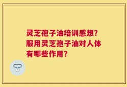 灵芝孢子油培训感想？服用灵芝孢子油对人体有哪些作用？