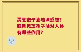 灵芝孢子油培训感想？服用灵芝孢子油对人体有哪些作用？