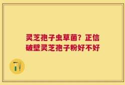 灵芝孢子虫草菌？正信破壁灵芝孢子粉好不好