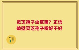 灵芝孢子虫草菌？正信破壁灵芝孢子粉好不好