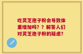 吃灵芝孢子粉会导致体重增加吗？？解答人们对灵芝孢子粉的疑虑？