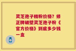 灵芝孢子精粉价格？修正牌破壁灵芝孢子粉《官方价格》到底多少钱一盒