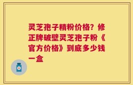 灵芝孢子精粉价格？修正牌破壁灵芝孢子粉《官方价格》到底多少钱一盒