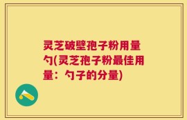 灵芝破壁孢子粉用量 勺(灵芝孢子粉最佳用量：勺子的分量)
