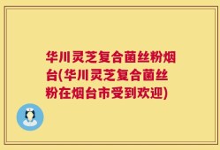 华川灵芝复合菌丝粉烟台(华川灵芝复合菌丝粉在烟台市受到欢迎)