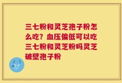 三七粉和灵芝孢子粉怎么吃？血压偏低可以吃三七粉和灵芝粉吗灵芝破壁孢子粉