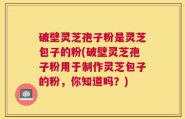 破壁灵芝孢子粉是灵芝包子的粉(破壁灵芝孢子粉用于制作灵芝包子的粉，你知道吗？)