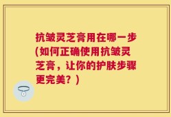 抗皱灵芝膏用在哪一步(如何正确使用抗皱灵芝膏，让你的护肤步骤更完美？)