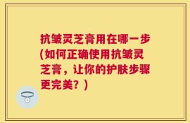 抗皱灵芝膏用在哪一步(如何正确使用抗皱灵芝膏，让你的护肤步骤更完美？)