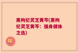 黑枸杞灵芝黄芩(黑枸杞灵芝黄芩：强身健体之选)