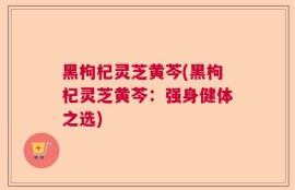 黑枸杞灵芝黄芩(黑枸杞灵芝黄芩：强身健体之选)