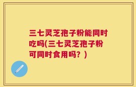 三七灵芝孢子粉能同时吃吗(三七灵芝孢子粉可同时食用吗？)