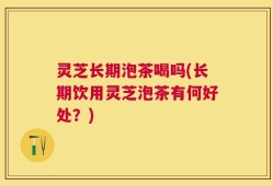 灵芝长期泡茶喝吗(长期饮用灵芝泡茶有何好处？)