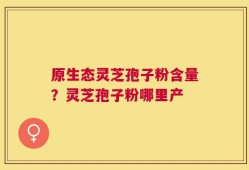 原生态灵芝孢子粉含量？灵芝孢子粉哪里产