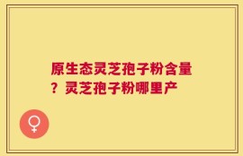 原生态灵芝孢子粉含量？灵芝孢子粉哪里产