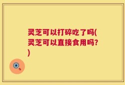 灵芝可以打碎吃了吗(灵芝可以直接食用吗？)