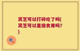 灵芝可以打碎吃了吗(灵芝可以直接食用吗？)