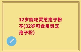 32岁能吃灵芝孢子粉不(32岁可食用灵芝孢子粉)