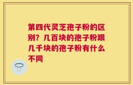 第四代灵芝孢子粉的区别？几百块的孢子粉跟几千块的孢子粉有什么不同