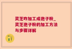灵芝咋加工成孢子粉_灵芝孢子粉的加工方法与步骤详解