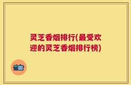 灵芝香烟排行(最受欢迎的灵芝香烟排行榜)