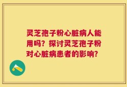 灵芝孢子粉心脏病人能用吗？探讨灵芝孢子粉对心脏病患者的影响？
