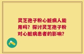 灵芝孢子粉心脏病人能用吗？探讨灵芝孢子粉对心脏病患者的影响？