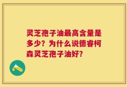 灵芝孢子油最高含量是多少？为什么说德睿柯森灵芝孢子油好？