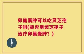 卵巢囊肿可以吃灵芝孢子吗(能否用灵芝孢子治疗卵巢囊肿？)