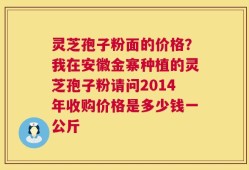 灵芝孢子粉面的价格？我在安徽金寨种植的灵芝孢子粉请问2014年收购价格是多少钱一公斤