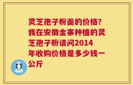 灵芝孢子粉面的价格？我在安徽金寨种植的灵芝孢子粉请问2014年收购价格是多少钱一公斤