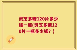 灵芝多糖120片多少钱一瓶(灵芝多糖120片一瓶多少钱？)