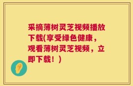 采摘薄树灵芝视频播放下载(享受绿色健康，观看薄树灵芝视频，立即下载！)