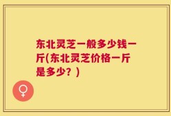东北灵芝一般多少钱一斤(东北灵芝价格一斤是多少？)